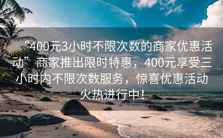 “400元3小時(shí)不限次數(shù)的商家優(yōu)惠活動(dòng)”商家推出限時(shí)特惠，400元享受三小時(shí)內(nèi)不限次數(shù)服務(wù)，驚喜優(yōu)惠活動(dòng)火熱進(jìn)行中！