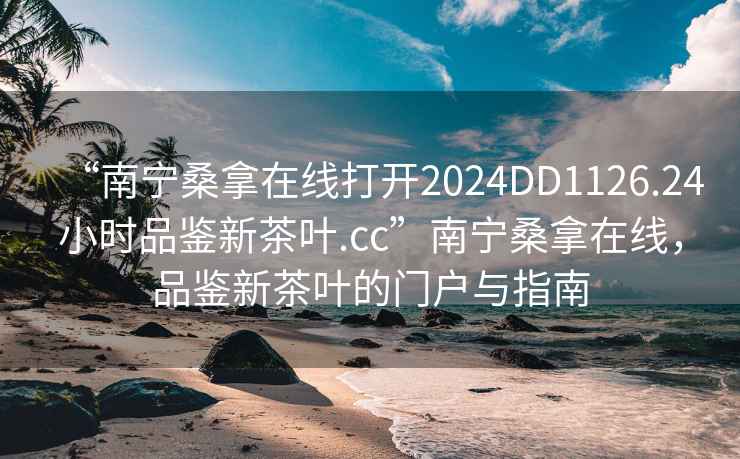 “南寧桑拿在線打開2024DD1126.24小時品鑒新茶葉.cc”南寧桑拿在線，品鑒新茶葉的門戶與指南