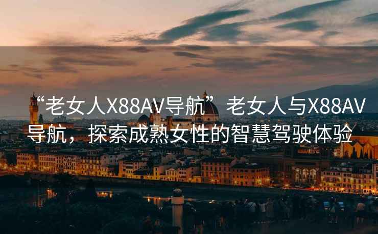 “老女人X88AV導航”老女人與X88AV導航，探索成熟女性的智慧駕駛體驗