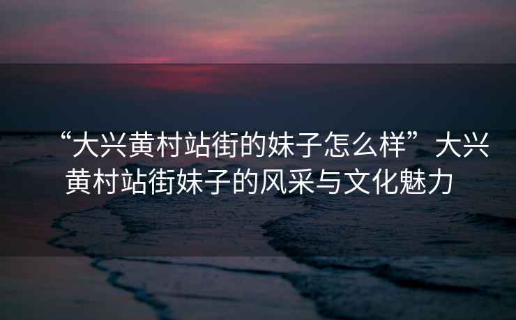 “大興黃村站街的妹子怎么樣”大興黃村站街妹子的風采與文化魅力