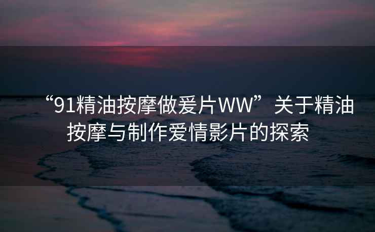 “91精油按摩做爰片WW”關(guān)于精油按摩與制作愛(ài)情影片的探索