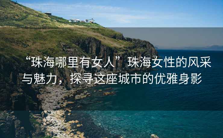 “珠海哪里有女人”珠海女性的風采與魅力，探尋這座城市的優雅身影