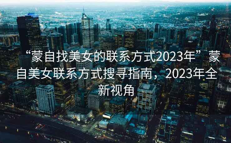 “蒙自找美女的聯系方式2023年”蒙自美女聯系方式搜尋指南，2023年全新視角