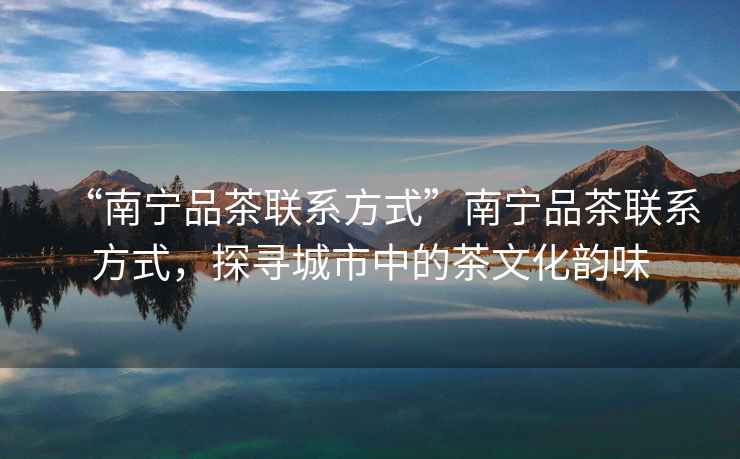 “南寧品茶聯系方式”南寧品茶聯系方式，探尋城市中的茶文化韻味