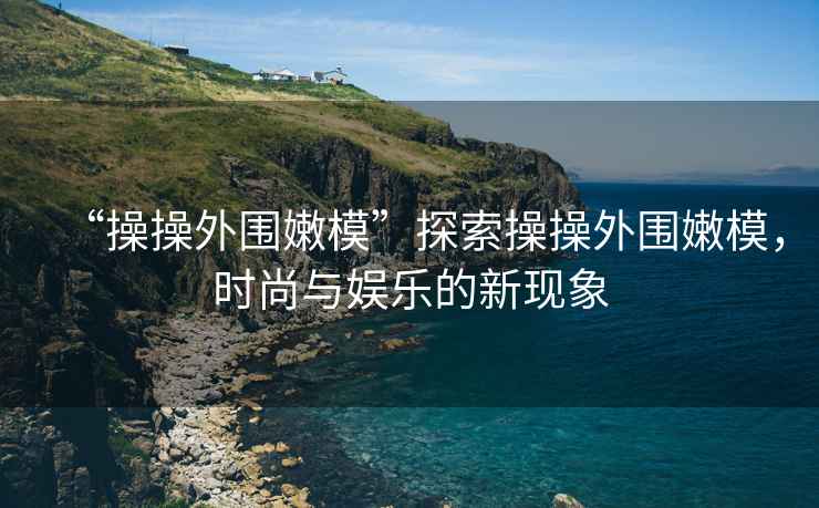 “操操外圍嫩模”探索操操外圍嫩模，時尚與娛樂的新現象