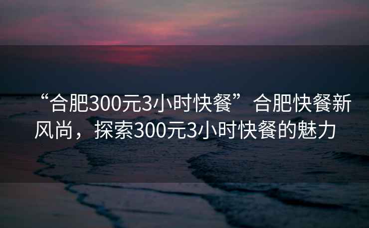 “合肥300元3小時快餐”合肥快餐新風尚，探索300元3小時快餐的魅力