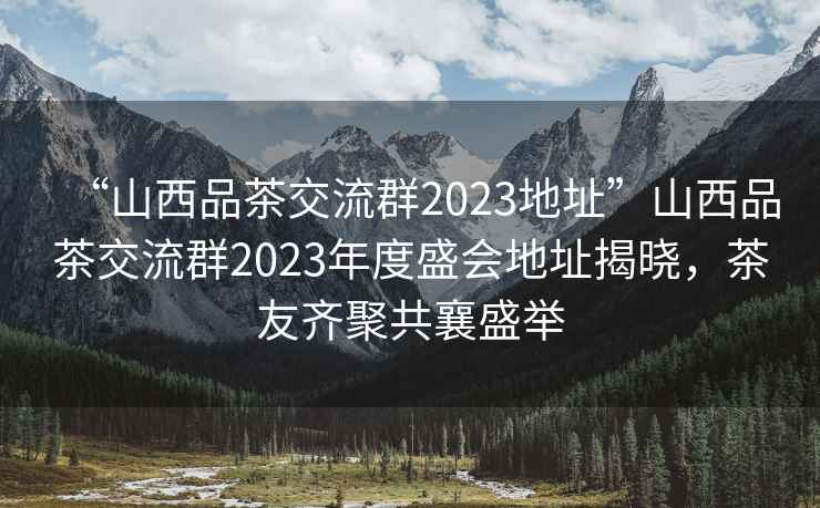“山西品茶交流群2023地址”山西品茶交流群2023年度盛會地址揭曉，茶友齊聚共襄盛舉
