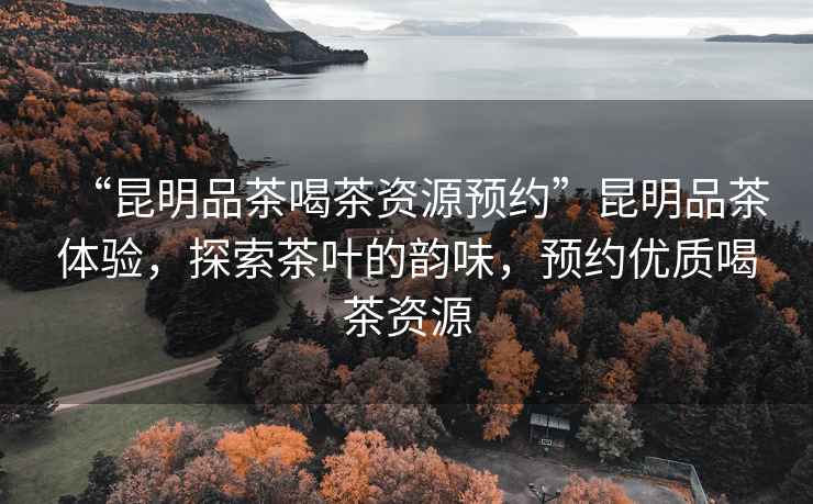 “昆明品茶喝茶資源預約”昆明品茶體驗，探索茶葉的韻味，預約優(yōu)質喝茶資源