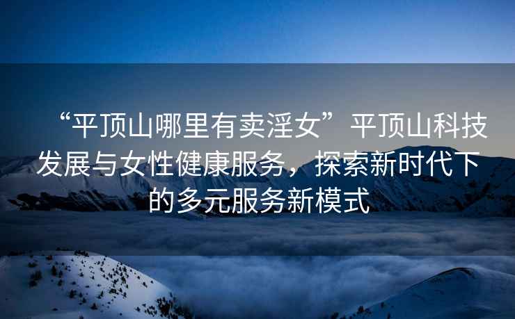 “平頂山哪里有賣淫女”平頂山科技發展與女性健康服務，探索新時代下的多元服務新模式