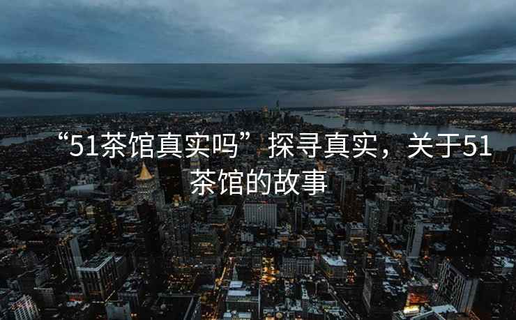 “51茶館真實嗎”探尋真實，關于51茶館的故事