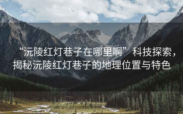 “沅陵紅燈巷子在哪里啊”科技探索，揭秘沅陵紅燈巷子的地理位置與特色