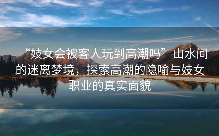 “妓女會被客人玩到高潮嗎”山水間的迷離夢境，探索高潮的隱喻與妓女職業的真實面貌