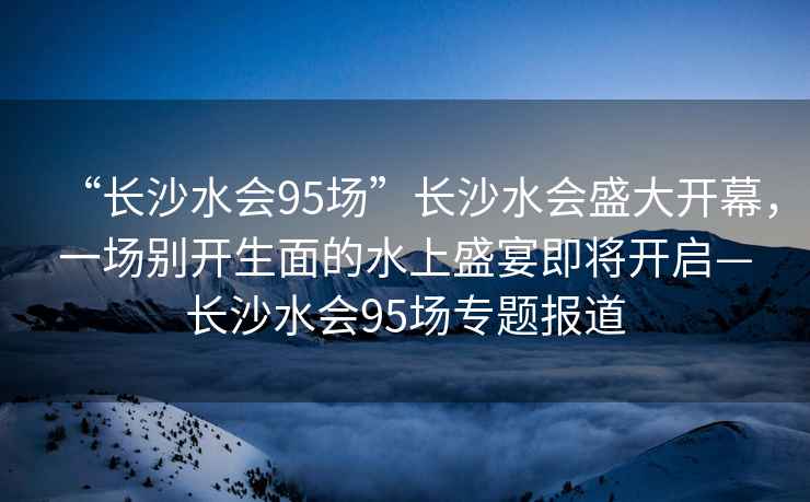 “長沙水會95場”長沙水會盛大開幕，一場別開生面的水上盛宴即將開啟—長沙水會95場專題報道