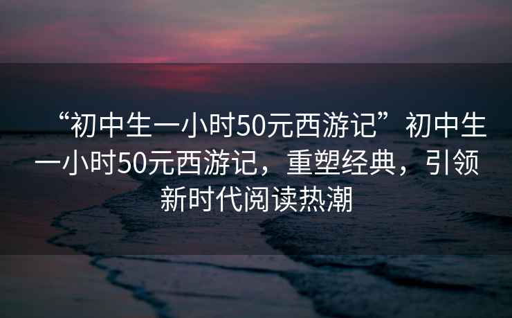 “初中生一小時50元西游記”初中生一小時50元西游記，重塑經(jīng)典，引領(lǐng)新時代閱讀熱潮