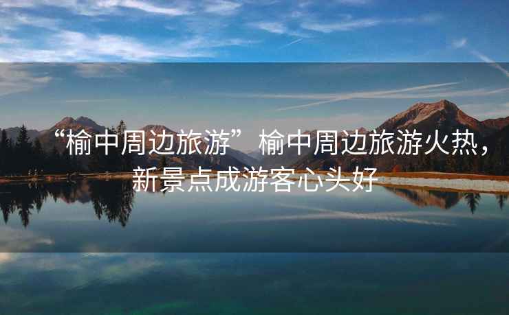 “榆中周邊旅游”榆中周邊旅游火熱，新景點成游客心頭好