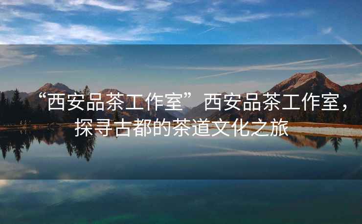 “西安品茶工作室”西安品茶工作室，探尋古都的茶道文化之旅