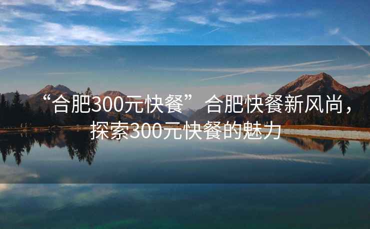 “合肥300元快餐”合肥快餐新風尚，探索300元快餐的魅力