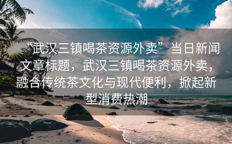 “武漢三鎮喝茶資源外賣”當日新聞文章標題，武漢三鎮喝茶資源外賣，融合傳統茶文化與現代便利，掀起新型消費熱潮