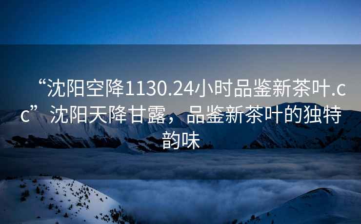 “沈陽空降1130.24小時品鑒新茶葉.cc”沈陽天降甘露，品鑒新茶葉的獨特韻味