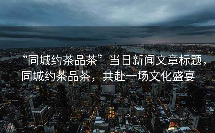 “同城約茶品茶”當日新聞文章標題，同城約茶品茶，共赴一場文化盛宴