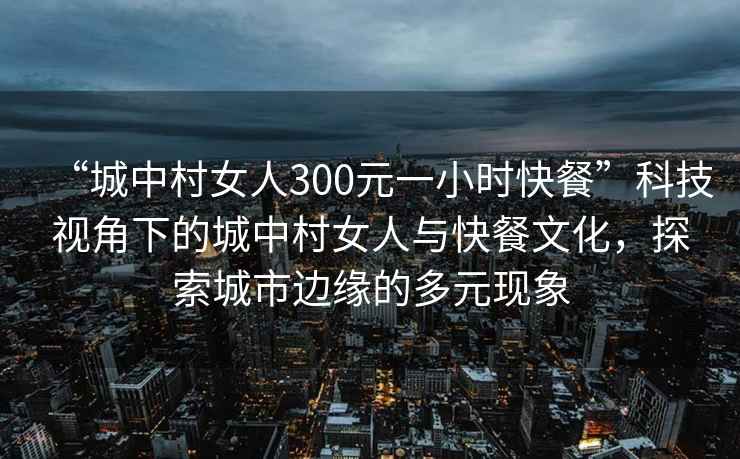 “城中村女人300元一小時(shí)快餐”科技視角下的城中村女人與快餐文化，探索城市邊緣的多元現(xiàn)象