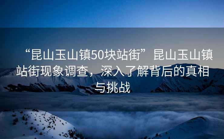 “昆山玉山鎮(zhèn)50塊站街”昆山玉山鎮(zhèn)站街現(xiàn)象調(diào)查，深入了解背后的真相與挑戰(zhàn)