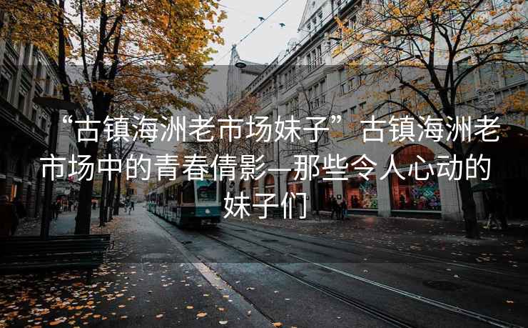 “古鎮海洲老市場妹子”古鎮海洲老市場中的青春倩影—那些令人心動的妹子們