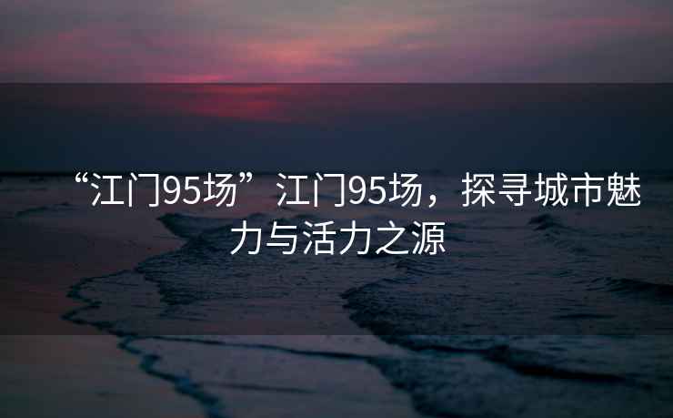 “江門(mén)95場(chǎng)”江門(mén)95場(chǎng)，探尋城市魅力與活力之源