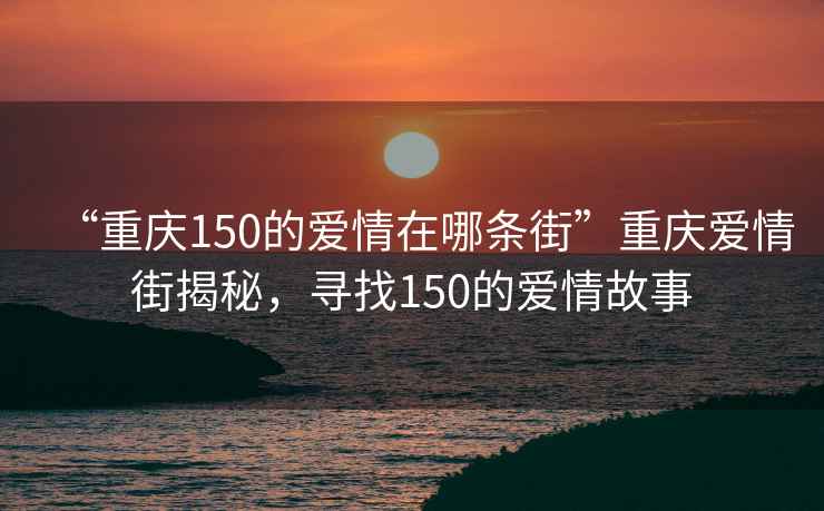 “重慶150的愛情在哪條街”重慶愛情街揭秘，尋找150的愛情故事