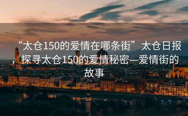 “太倉150的愛情在哪條街”太倉日報，探尋太倉150的愛情秘密—愛情街的故事