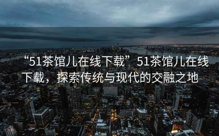 “51茶館兒在線下載”51茶館兒在線下載，探索傳統(tǒng)與現(xiàn)代的交融之地