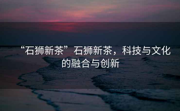 “石獅新茶”石獅新茶，科技與文化的融合與創新