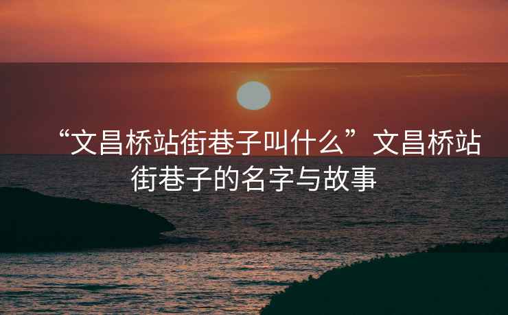 “文昌橋站街巷子叫什么”文昌橋站街巷子的名字與故事