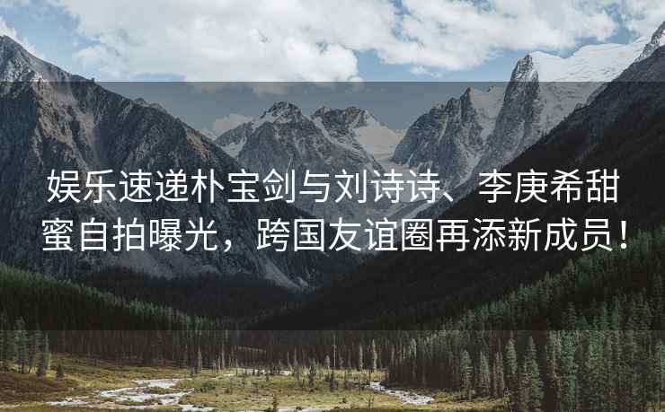 娛樂速遞樸寶劍與劉詩詩、李庚希甜蜜自拍曝光，跨國友誼圈再添新成員！