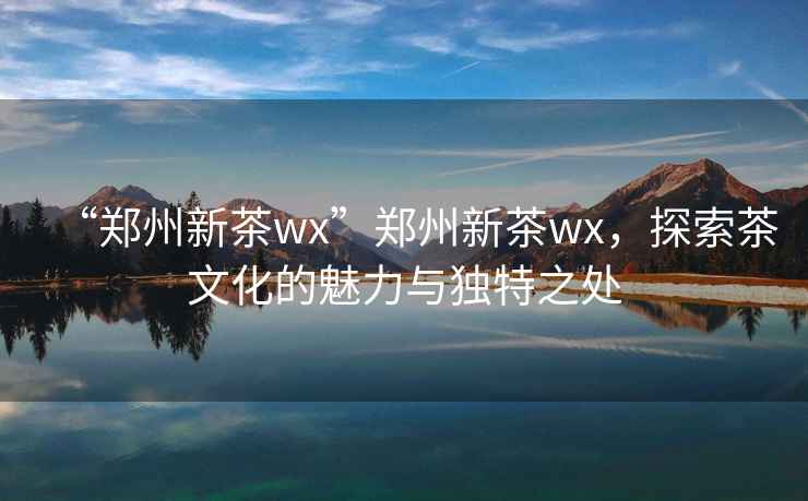 “鄭州新茶wx”鄭州新茶wx，探索茶文化的魅力與獨特之處