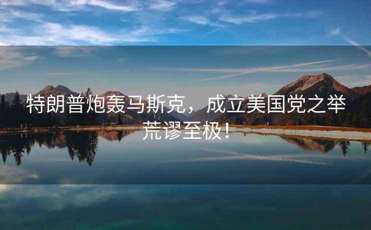 特朗普炮轟馬斯克，成立美國黨之舉荒謬至極！