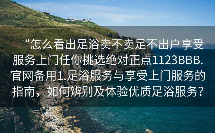 “怎么看出足浴賣不賣足不出戶享受服務上門任你挑選絕對正點1123BBB.官網備用1.足浴服務與享受上門服務的指南，如何辨別及體驗優質足浴服務？
