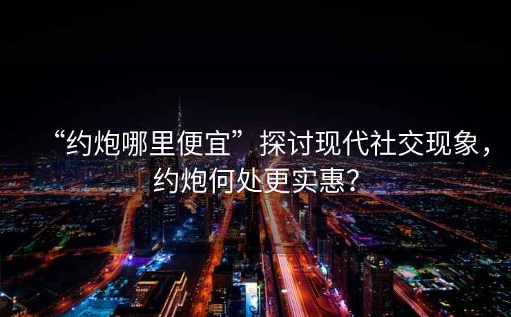 “約炮哪里便宜”探討現代社交現象，約炮何處更實惠？