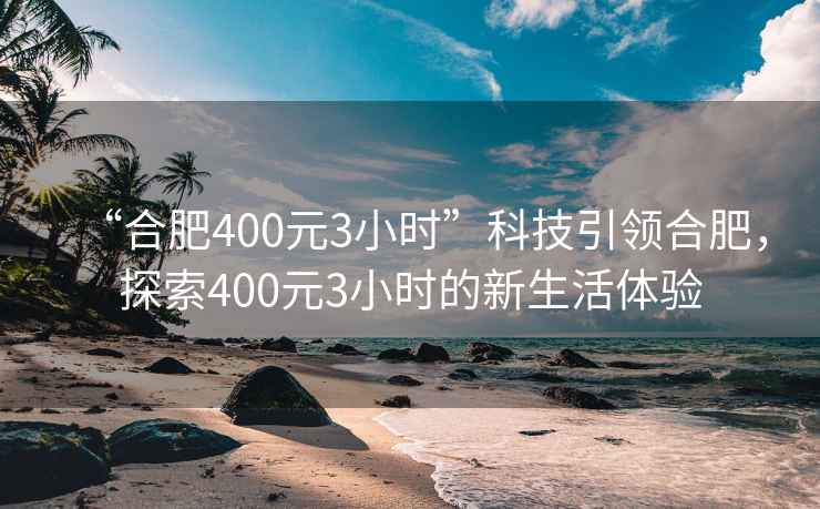 “合肥400元3小時”科技引領(lǐng)合肥，探索400元3小時的新生活體驗