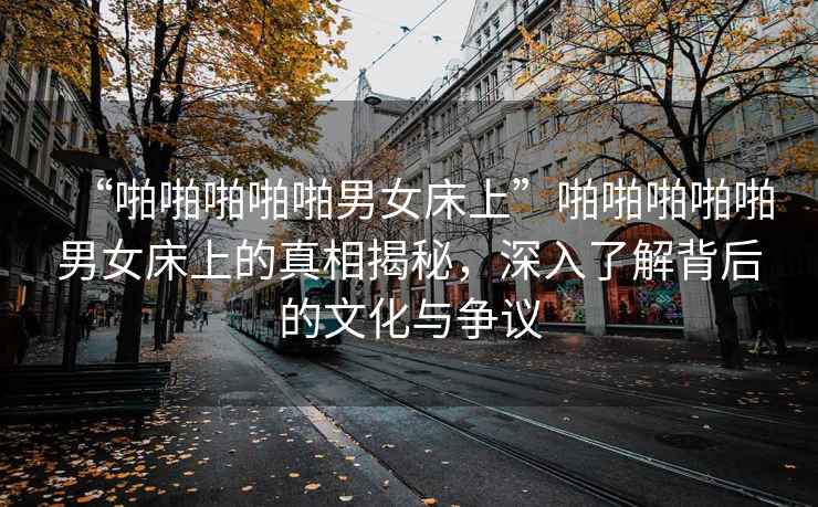 “啪啪啪啪啪男女床上”啪啪啪啪啪男女床上的真相揭秘，深入了解背后的文化與爭議