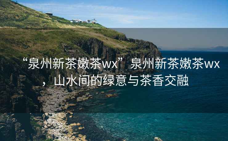 “泉州新茶嫩茶wx”泉州新茶嫩茶wx，山水間的綠意與茶香交融