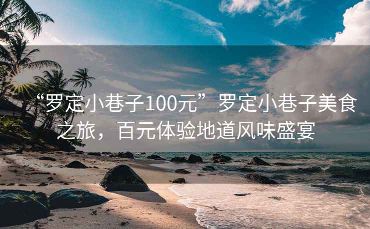 “羅定小巷子100元”羅定小巷子美食之旅，百元體驗地道風味盛宴