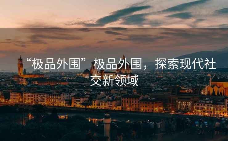 “極品外圍”極品外圍，探索現代社交新領域