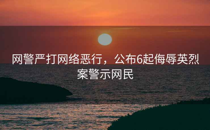 網警嚴打網絡惡行，公布6起侮辱英烈案警示網民