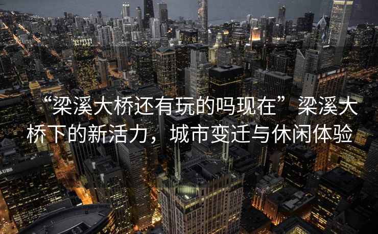 “梁溪大橋還有玩的嗎現在”梁溪大橋下的新活力，城市變遷與休閑體驗