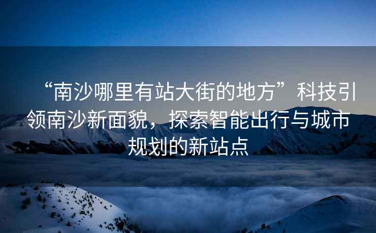 “南沙哪里有站大街的地方”科技引領(lǐng)南沙新面貌，探索智能出行與城市規(guī)劃的新站點(diǎn)