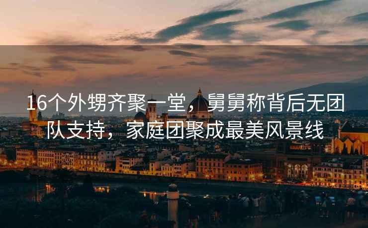 16個外甥齊聚一堂，舅舅稱背后無團隊支持，家庭團聚成最美風景線