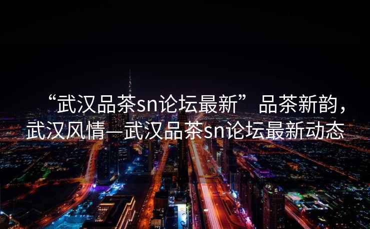 “武漢品茶sn論壇最新”品茶新韻，武漢風情—武漢品茶sn論壇最新動態
