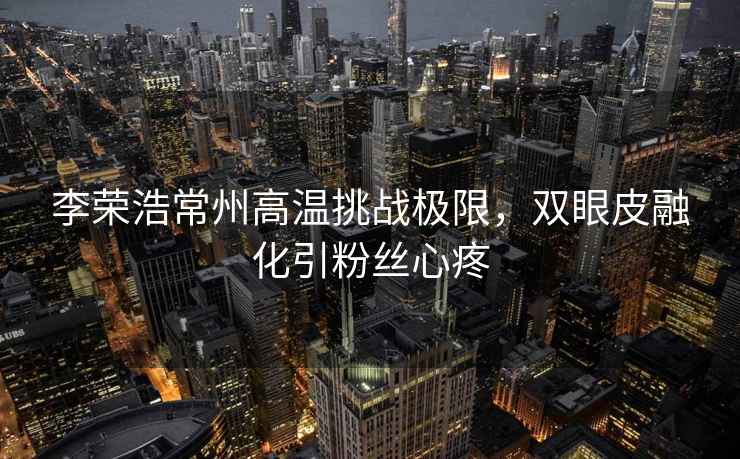 李榮浩常州高溫挑戰極限，雙眼皮融化引粉絲心疼
