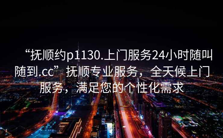 “撫順約p1130.上門服務(wù)24小時隨叫隨到.cc”撫順專業(yè)服務(wù)，全天候上門服務(wù)，滿足您的個性化需求